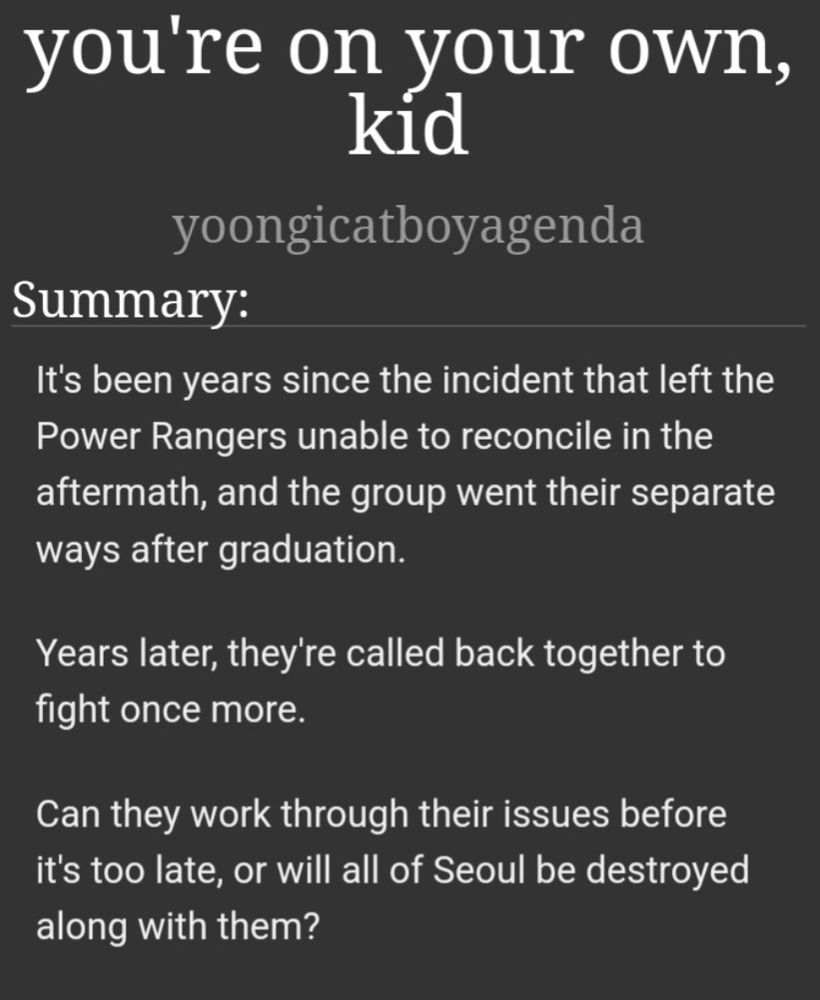 you're on your own, kid
by yoongicatboyagenda
summary:
it's been years since the incident that left the Power Rangers unable to reconcile in the aftermath, and the group went their separate ways after graduation. 

years later, they're called back together to fight once more. 

can they work through their issues before it's too late, or will all of Seoul be destroyed along with them?