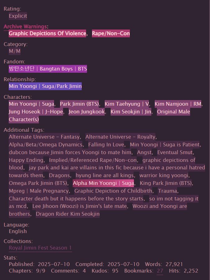 screenshot of the tags and stats from of war & fate in a purple ao3 skin:

rating: E
archive warnings: graphic depictions of violence, rape/non-con
category: m/m
fandom: bts
relationship: yoongi/jimin
characters: yoongi, jimin, taehyung, namjoon, hobi, jungkook, seokjin, original male characters
additional tags: fantasy, royalty, a/b/o dynamics, falling in love, min yoongi is patient, dubcon because jimin forces yoongi to mate him, angst, eventual smut, happy ending, implied/referenced rape/noncon, graphic depictions of blood, jay park and kai are villains in this fic because i have a personal hatred towards them, dragons, dragon rider kim seokjin, hyung line are all kings, warrior king yoongi, omega jimin, alpha yoongi, king park jimin, mpreg, graphic depiction of childbirth, trauma, character death but it happens before the story starts, so im not tagging it as mcd, lee jihoon is jimins late mate, woozi and yoongi are brothers
language: english
collections: royal jimin fest season 1
stats:
published 2025-07-10
completed 2025-07-10
words 27,921
chapters 9/9
comments 4
kudos 95
bookmarks 27
hits 2,252