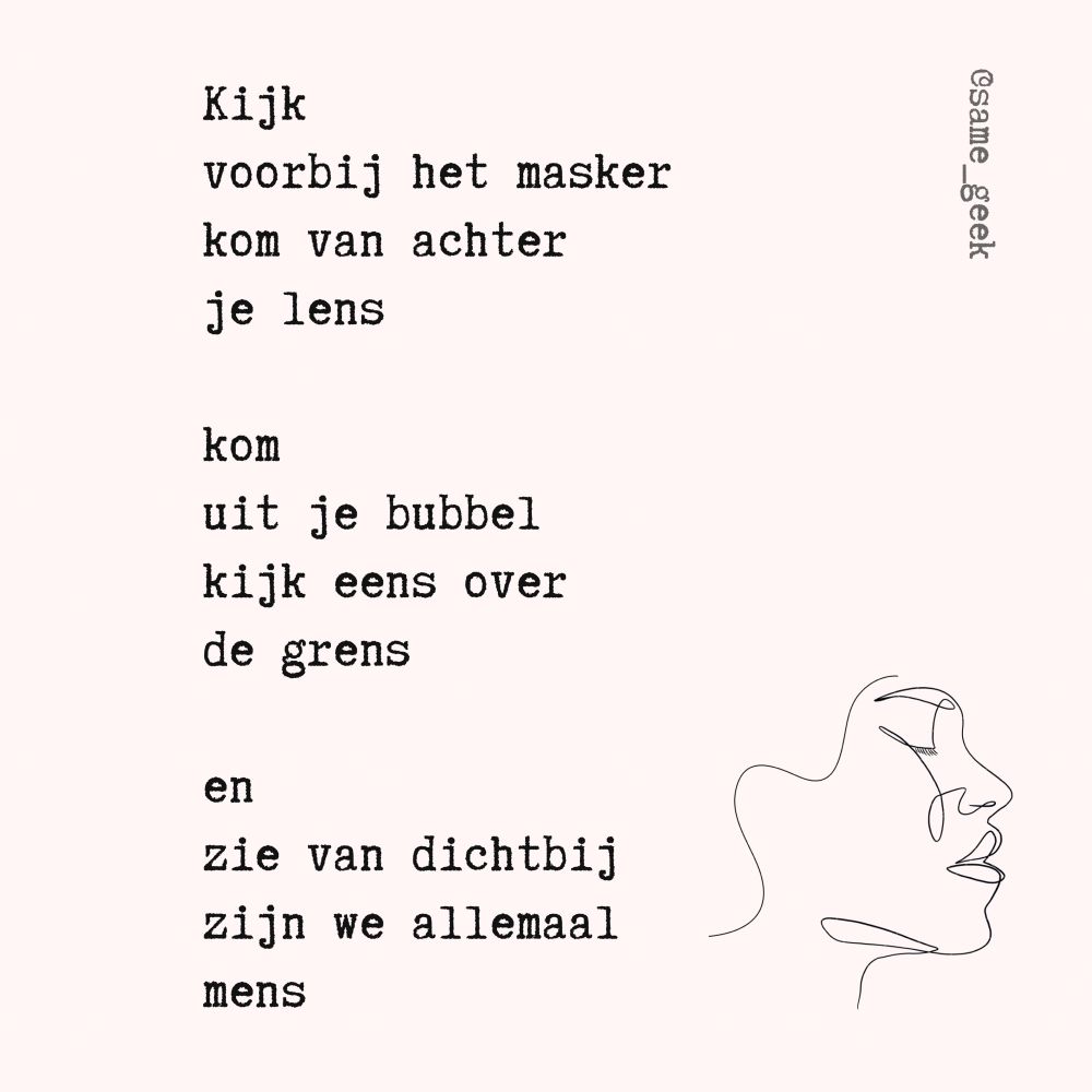 Kijk
voorbij het masker
kom van achter
je lens

kom
uit je bubbel
kijk eens over
de grens

en
zie van dichtbij
zijn we allemaal
mens

@same_geek