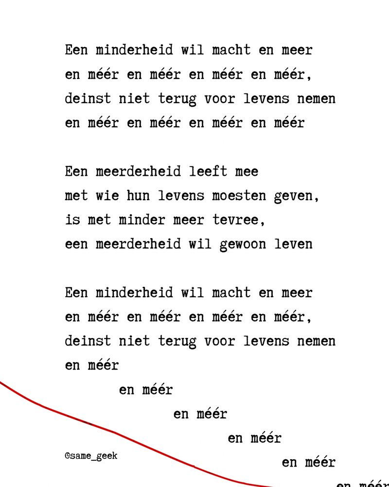 Een minderheid wil macht en meer
en méér en méér en méér en méér,
deinst niet terug voor levens nemen
en méér en méér en méér en méér

Een meerderheid leeft mee
met wie hun levens moesten geven,
is met minder meer tevree,
een meerderheid wil gewoon leven

Een minderheid wil macht en meer
en méér en méér en méér en méér,
deinst niet terug voor levens nemen
en méér
  en méér
    en méér
      en méér
        en méér
          en méér