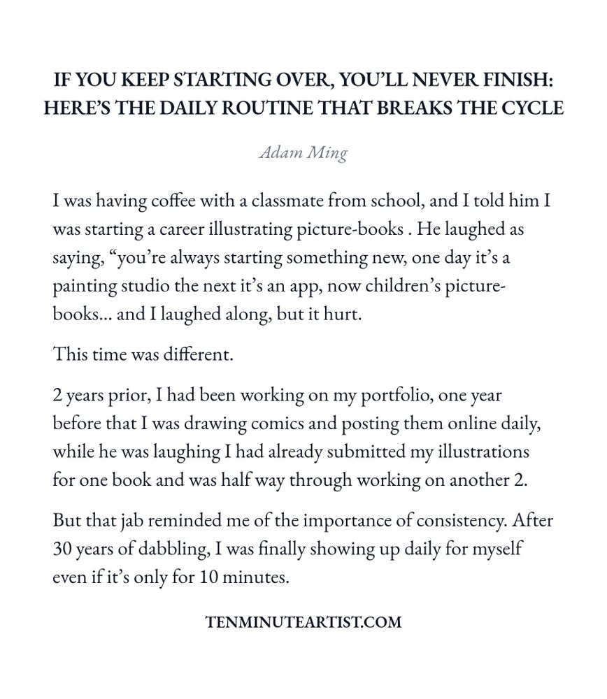 Screenshot essay titled 'If You Keep Starting Over, You’ll Never Finish: Here’s The Daily Routine That Breaks The Cycle'. The essay discusses the author's journey towards establishing a career in illustrating picture books. It narrates a moment of reflection during a coffee meeting with a classmate who mocks the author's tendency to begin new projects. Despite the jibe, the author emphasizes the importance of consistency, highlighting their progress over the past two years, including submitting illustrations for one book and working on two others. The author concludes with a commitment to daily practice in their craft, valuing even short time spent on their work.