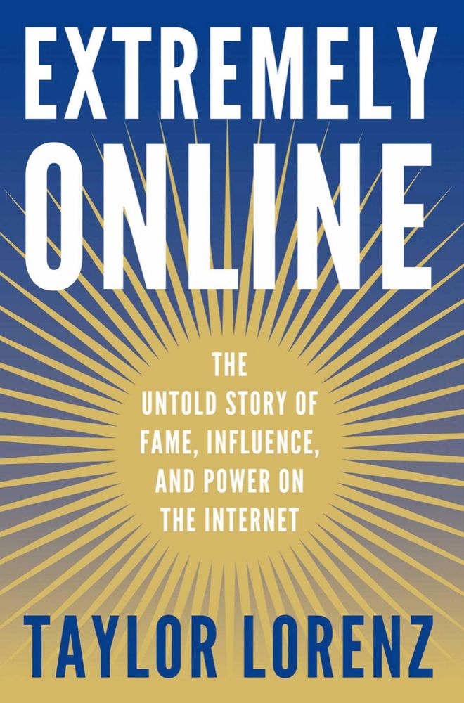 EXTREMELY ONLINE THE UNTOLD STORY OF FAME, INFLUENCE, AND POWER ON THE INTERNET
By TAYLOR LORENZ
Cover art: blue background with gold, art deco sunburst with the subtitle in the middle, the title at the top of the book in white letters and Taylor Lorenz in blue letters at the bottom of the book.