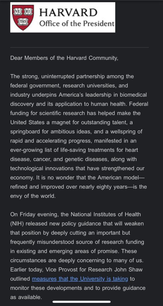 Email that reads: Dear Members of the Harvard Community,

The strong, uninterrupted partnership among the federal government, research universities, and industry underpins America’s leadership in biomedical discovery and its application to human health. Federal funding for scientific research has helped make the United States a magnet for outstanding talent, a springboard for ambitious ideas, and a wellspring of rapid and accelerating progress, manifested in an ever-growing list of life-saving treatments for heart disease, cancer, and genetic diseases, along with technological innovations that have strengthened our economy. It is no wonder that the American model—refined and improved over nearly eighty years—is the envy of the world.

On Friday evening, the National Institutes of Health (NIH) released new policy guidance that will weaken that position by deeply cutting an important but frequently misunderstood source of research funding in existing and emerging areas of promise. These circumstances are deeply concerning to many of us. Earlier today, Vice Provost for Research John Shaw outlined measures that the University is taking to monitor these developments and to provide guidance as available.

Every scientific and medical breakthrough, whether in basic or applied research, depends on the people who conduct the research, as well as the materials and laboratory equipment they use. These components of research, readily attributable to a specific project, are funded as direct costs, but they do not encompass all essential aspects of research. The work also requires laboratory facilities, heat and electricity, and people to administer the research and ensure that it is conducted securely and in accordance with federal regulations. The expenditures for these critical parts of the research enterprise are called indirect costs. They are substantial, and they are unavoidable, not least 
