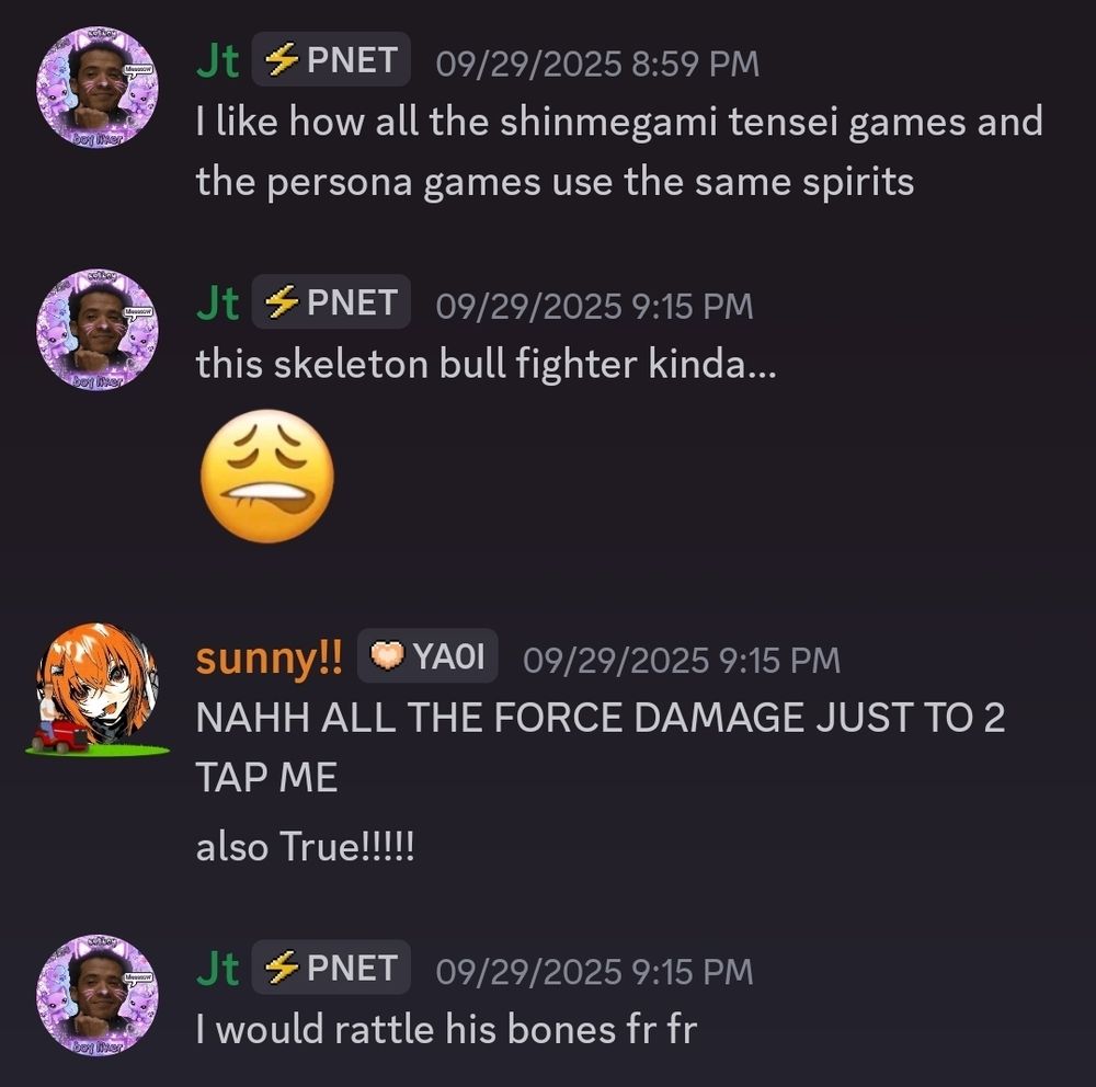 discord convo between 2 people:
1. I like how all the shinmegami tensei games and persona games use the same spirits

this skeleton bull fighter kinda... *emoji biting their bottom lip*

me: NAHH ALL THE FORCE DAMAGE JUST TO 2 TAP ME!! (i didnt have kamado yet to tank phys too 🥀)

also True!!!!!

1. I would rattle his bones fr fr

sunnynocturne