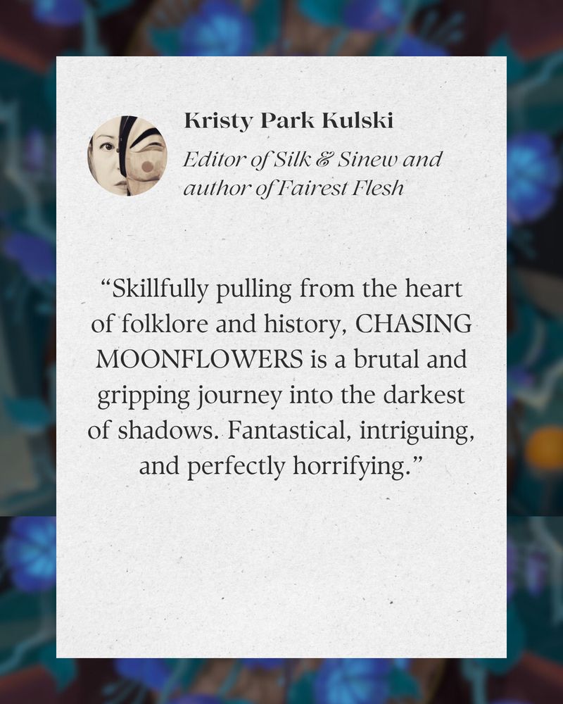 Kristy Park Kulski's blurb: “Skillfully pulling from the heart of folklore and history, CHASING MOONFLOWERS is a brutal and gripping journey into the darkest of shadows. Fantastical, intriguing, and perfectly horrifying.”
