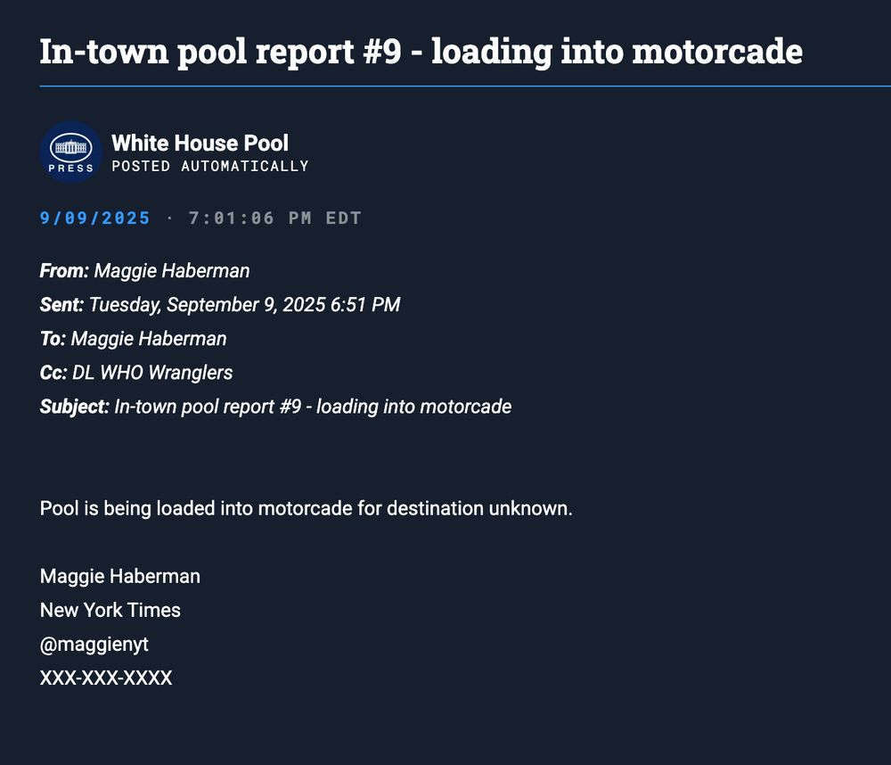 From: Maggie Haberman Sent: Tuesday, September 9, 2025 6:51 PM To: Maggie Haberman Cc: DL WHO Wranglers Subject: In-town pool report #9 - loading into motorcade Pool is being loaded into motorcade for destination unknown. Maggie Haberman