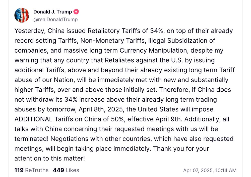 Trump: "Yesterday, China issued Retaliatory Tariffs of 34%, on top of their already record setting Tariffs, Non-Monetary Tariffs, Illegal Subsidization of companies, and massive long term Currency Manipulation, despite my warning that any country that Retaliates against the U.S. by issuing additional Tariffs, above and beyond their already existing long term Tariff abuse of our Nation, will be immediately met with new and substantially higher Tariffs, over and above those initially set. Therefore, if China does not withdraw its 34% increase above their already long term trading abuses by tomorrow, April 8th, 2025, the United States will impose ADDITIONAL Tariffs on China of 50%, effective April 9th. Additionally, all talks with China concerning their requested meetings with us will be terminated! Negotiations with other countries, which have also requested meetings, will begin taking place immediately. Thank you for your attention to this matter!"