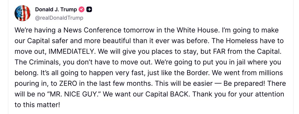 We’re having a News Conference tomorrow in the White House. I’m going to make our Capital safer and more beautiful than it ever was before. The Homeless have to move out, IMMEDIATELY. We will give you places to stay, but FAR from the Capital. The Criminals, you don’t have to move out. We’re going to put you in jail where you belong. It’s all going to happen very fast, just like the Border. We went from millions pouring in, to ZERO in the last few months. This will be easier — Be prepared! There will be no “MR. NICE GUY.” We want our Capital BACK. Thank you for your attention to this matter!


