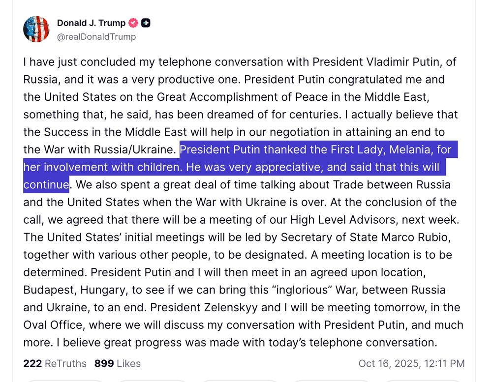 I have just concluded my telephone conversation with President Vladimir Putin, of Russia, and it was a very productive one. President Putin congratulated me and the United States on the Great Accomplishment of Peace in the Middle East, something that, he said, has been dreamed of for centuries. I actually believe that the Success in the Middle East will help in our negotiation in attaining an end to the War with Russia/Ukraine. President Putin thanked the First Lady, Melania, for her involvement with children. He was very appreciative, and said that this will continue. We also spent a great deal of time talking about Trade between Russia and the United States when the War with Ukraine is over. At the conclusion of the call, we agreed that there will be a meeting of our High Level Advisors, next week. The United States’ initial meetings will be led by Secretary of State Marco Rubio, together with various other people, to be designated. A meeting location is to be determined. President Putin and I will then meet in an agreed upon location, Budapest, Hungary, to see if we can bring this “inglorious” War, between Russia and Ukraine, to an end. President Zelenskyy and I will be meeting tomorrow, in the Oval Office, where we will discuss my conversation with President Putin, and much more. I believe great progress was made with today’s telephone conversation.



