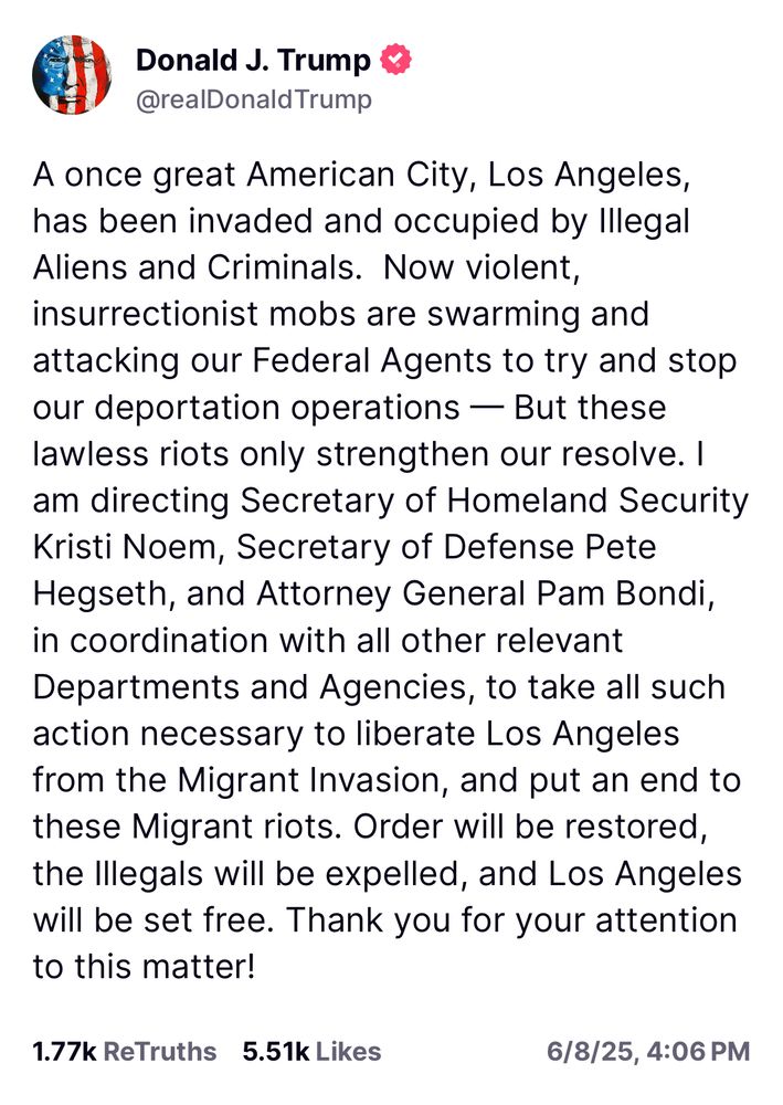 A once great American City, Los Angeles, has been invaded and occupied by Illegal Aliens and Criminals.  Now violent, insurrectionist mobs are swarming and attacking our Federal Agents to try and stop our deportation operations — But these lawless riots only strengthen our resolve. I am directing Secretary of Homeland Security Kristi Noem, Secretary of Defense Pete Hegseth, and Attorney General Pam Bondi, in coordination with all other relevant Departments and Agencies, to take all such action necessary to liberate Los Angeles from the Migrant Invasion, and put an end to these Migrant riots. Order will be restored, the Illegals will be expelled, and Los Angeles will be set free. Thank you for your attention to this matter!