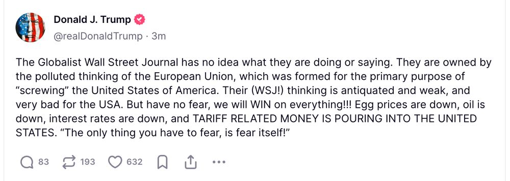 Trump post: "The Globalist Wall Street Journal has no idea what they are doing or saying. They are owned by the polluted thinking of the European Union, which was formed for the primary purpose of “screwing” the United States of America. Their (WSJ!) thinking is antiquated and weak, and very bad for the USA. But have no fear, we will WIN on everything!!! Egg prices are down, oil is down, interest rates are down, and TARIFF RELATED MONEY IS POURING INTO THE UNITED STATES. “The only thing you have to fear, is fear itself!”"