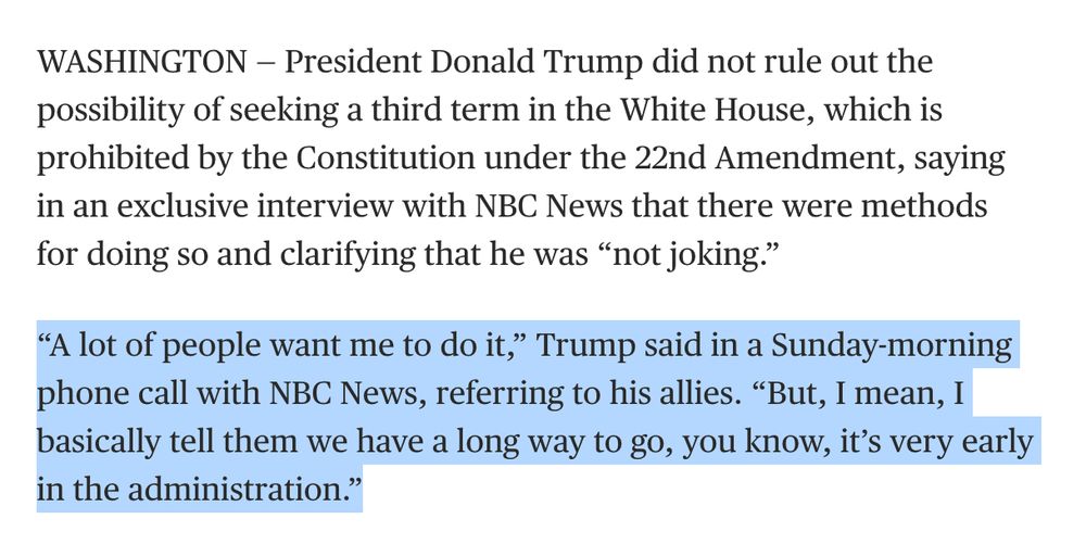 WASHINGTON — President Donald Trump did not rule out the possibility of seeking a third term in the White House, which is prohibited by the Constitution under the 22nd Amendment, saying in an exclusive interview with NBC News that there were methods for doing so and clarifying that he was “not joking.”

“A lot of people want me to do it,” Trump said in a Sunday-morning phone call with NBC News, referring to his allies. “But, I mean, I basically tell them we have a long way to go, you know, it’s very early in the administration.”