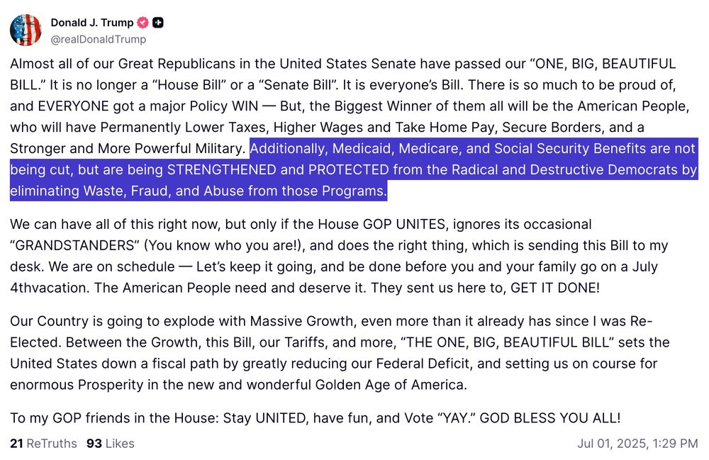 Almost all of our Great Republicans in the United States Senate have passed our “ONE, BIG, BEAUTIFUL BILL.” It is no longer a “House Bill” or a “Senate Bill”. It is everyone’s Bill. There is so much to be proud of, and EVERYONE got a major Policy WIN — But, the Biggest Winner of them all will be the American People, who will have Permanently Lower Taxes, Higher Wages and Take Home Pay, Secure Borders, and a Stronger and More Powerful Military. Additionally, Medicaid, Medicare, and Social Security Benefits are not being cut, but are being STRENGTHENED and PROTECTED from the Radical and Destructive Democrats by eliminating Waste, Fraud, and Abuse from those Programs.

We can have all of this right now, but only if the House GOP UNITES, ignores its occasional “GRANDSTANDERS” (You know who you are!), and does the right thing, which is sending this Bill to my desk. We are on schedule — Let’s keep it going, and be done before you and your family go on a July 4thvacation. The American People need and deserve it. They sent us here to, GET IT DONE!

Our Country is going to explode with Massive Growth, even more than it already has since I was Re-Elected. Between the Growth, this Bill, our Tariffs, and more, “THE ONE, BIG, BEAUTIFUL BILL” sets the United States down a fiscal path by greatly reducing our Federal Deficit, and setting us on course for enormous Prosperity in the new and wonderful Golden Age of America.

To my GOP friends in the House: Stay UNITED, have fun, and Vote “YAY.” GOD BLESS YOU ALL!