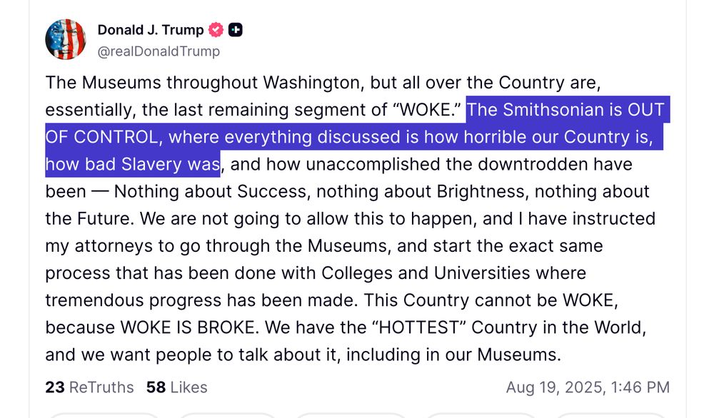 The Museums throughout Washington, but all over the Country are, essentially, the last remaining segment of “WOKE.” The Smithsonian is OUT OF CONTROL, where everything discussed is how horrible our Country is, how bad Slavery was, and how unaccomplished the downtrodden have been — Nothing about Success, nothing about Brightness, nothing about the Future. We are not going to allow this to happen, and I have instructed my attorneys to go through the Museums, and start the exact same process that has been done with Colleges and Universities where tremendous progress has been made. This Country cannot be WOKE, because WOKE IS BROKE. We have the “HOTTEST” Country in the World, and we want people to talk about it, including in our Museums.



