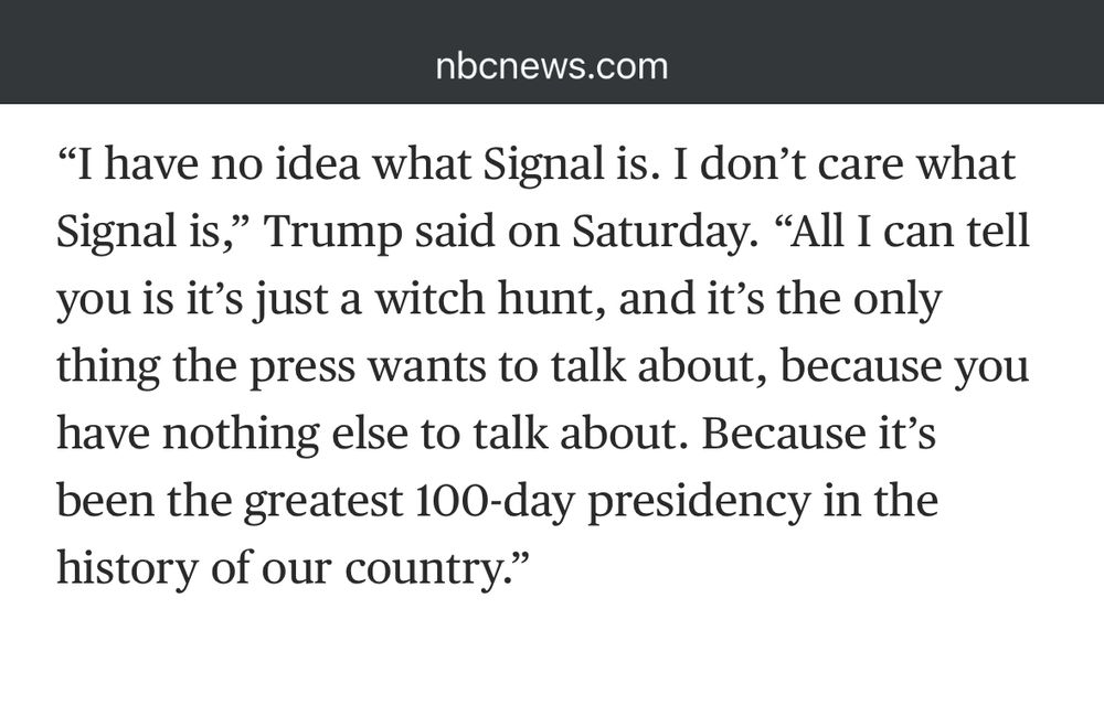 “I have no idea what Signal is. I don’t care what Signal is,” Trump said on Saturday. “All I can tell you is it’s just a witch hunt, and it’s the only thing the press wants to talk about, because you have nothing else to talk about. Because it’s been the greatest 100-day presidency in the history of our country.”