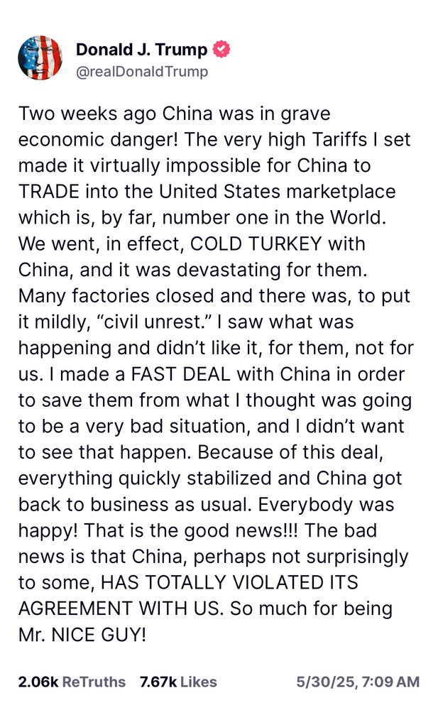 Two weeks ago China was in grave economic danger! The very high Tariffs I set made it virtually impossible for China to TRADE into the United States marketplace which is, by far, number one in the World. We went, in effect, COLD TURKEY with China, and it was devastating for them. Many factories closed and there was, to put it mildly, “civil unrest.” I saw what was happening and didn’t like it, for them, not for us. I made a FAST DEAL with China in order to save them from what I thought was going to be a very bad situation, and I didn’t want to see that happen. Because of this deal, everything quickly stabilized and China got back to business as usual. Everybody was happy! That is the good news!!! The bad news is that China, perhaps not surprisingly to some, HAS TOTALLY VIOLATED ITS AGREEMENT WITH US. So much for being Mr. NICE GUY!