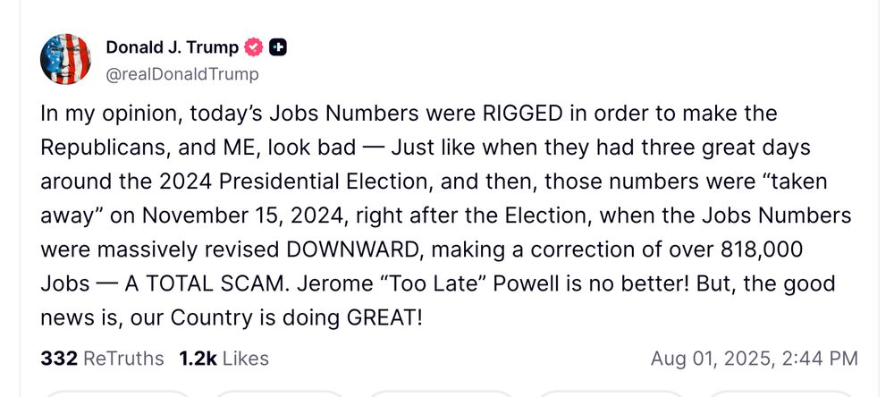 In my opinion, today’s Jobs Numbers were RIGGED in order to make the Republicans, and ME, look bad — Just like when they had three great days around the 2024 Presidential Election, and then, those numbers were “taken away” on November 15, 2024, right after the Election, when the Jobs Numbers were massively revised DOWNWARD, making a correction of over 818,000 Jobs — A TOTAL SCAM. Jerome “Too Late” Powell is no better! But, the good news is, our Country is doing GREAT!



