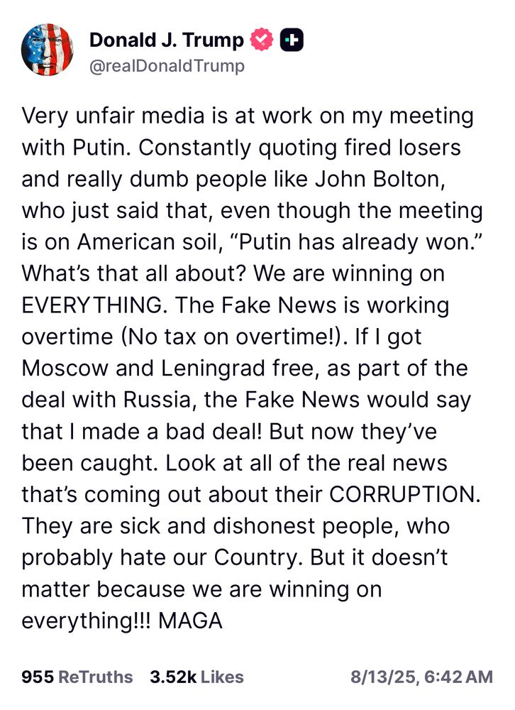 Very unfair media is at work on my meeting with Putin. Constantly quoting fired losers and really dumb people like John Bolton, who just said that, even though the meeting is on American soil, “Putin has already won.” What’s that all about? We are winning on EVERYTHING. The Fake News is working overtime (No tax on overtime!). If I got Moscow and Leningrad free, as part of the deal with Russia, the Fake News would say that I made a bad deal! But now they’ve been caught. Look at all of the real news that’s coming out about their CORRUPTION. They are sick and dishonest people, who probably hate our Country. But it doesn’t matter because we are winning on everything!!! MAGA
