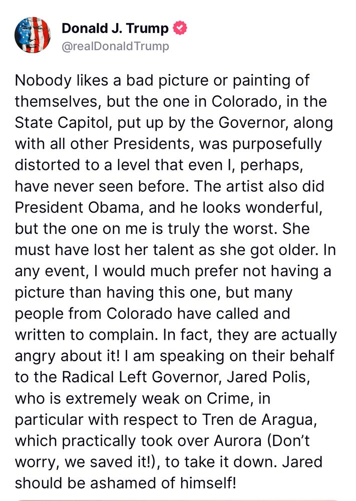 Trump: “Nobody likes a bad picture or painting of themselves, but the one in Colorado, in the State Capitol, put up by the Governor, along with all other Presidents, was purposefully distorted to a level that even I, perhaps, have never seen before. The artist also did President Obama, and he looks wonderful, but the one on me is truly the worst. She must have lost her talent as she got older. In any event, I would much prefer not having a picture than having this one, but many people from Colorado have called and written to complain. In fact, they are actually angry about it! I am speaking on their behalf to the Radical Left Governor, Jared Polis, who is extremely weak on Crime, in particular with respect to Tren de Aragua, which practically took over Aurora (Don’t worry, we saved it!), to take it down. Jared should be ashamed of himself!”