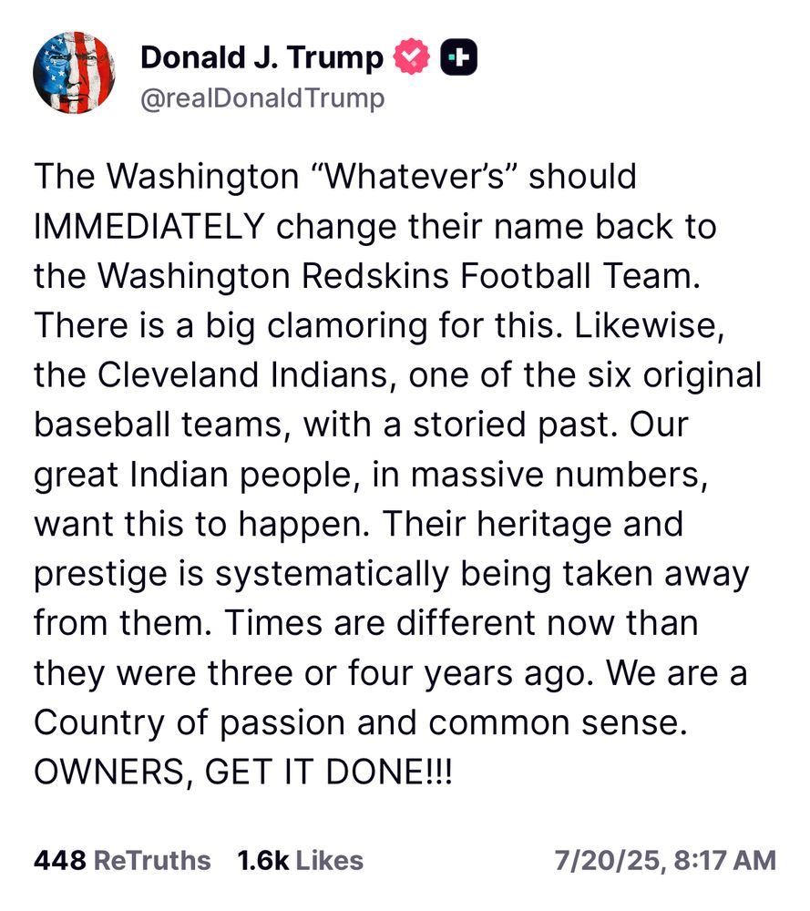 The Washington “Whatever’s” should IMMEDIATELY change their name back to the Washington Redskins Football Team. There is a big clamoring for this. Likewise, the Cleveland Indians, one of the six original baseball teams, with a storied past. Our great Indian people, in massive numbers, want this to happen. Their heritage and prestige is systematically being taken away from them. Times are different now than they were three or four years ago. We are a Country of passion and common sense. OWNERS, GET IT DONE!!!