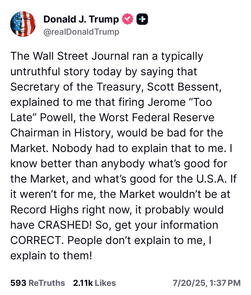 The Wall Street Journal ran a typically untruthful story today by saying that Secretary of the Treasury, Scott Bessent, explained to me that firing Jerome “Too Late” Powell, the Worst Federal Reserve Chairman in History, would be bad for the Market. Nobody had to explain that to me. I know better than anybody what’s good for the Market, and what’s good for the U.S.A. If it weren’t for me, the Market wouldn’t be at Record Highs right now, it probably would have CRASHED! So, get your information CORRECT. People don’t explain to me, I explain to them!