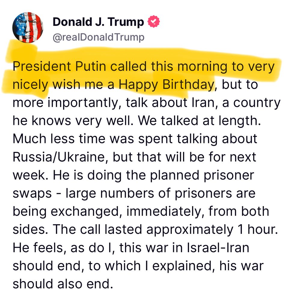 President Putin called this morning to very nicely wish me a Happy Birthday, but to more importantly, talk about Iran, a country he knows very well. We talked at length. Much less time was spent talking about Russia/Ukraine, but that will be for next week. He is doing the planned prisoner swaps - large numbers of prisoners are being exchanged, immediately, from both sides. The call lasted approximately 1 hour. He feels, as do I, this war in Israel-Iran should end, to which I explained, his war should also end.