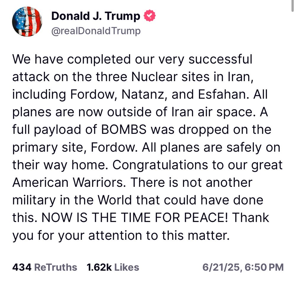 We have completed our very successful attack on the three Nuclear sites in Iran, including Fordow, Natanz, and Esfahan. All planes are now outside of Iran air space. A full payload of BOMBS was dropped on the primary site, Fordow. All planes are safely on their way home. Congratulations to our great American Warriors. There is not another military in the World that could have done this. NOW IS THE TIME FOR PEACE! Thank you for your attention to this matter.