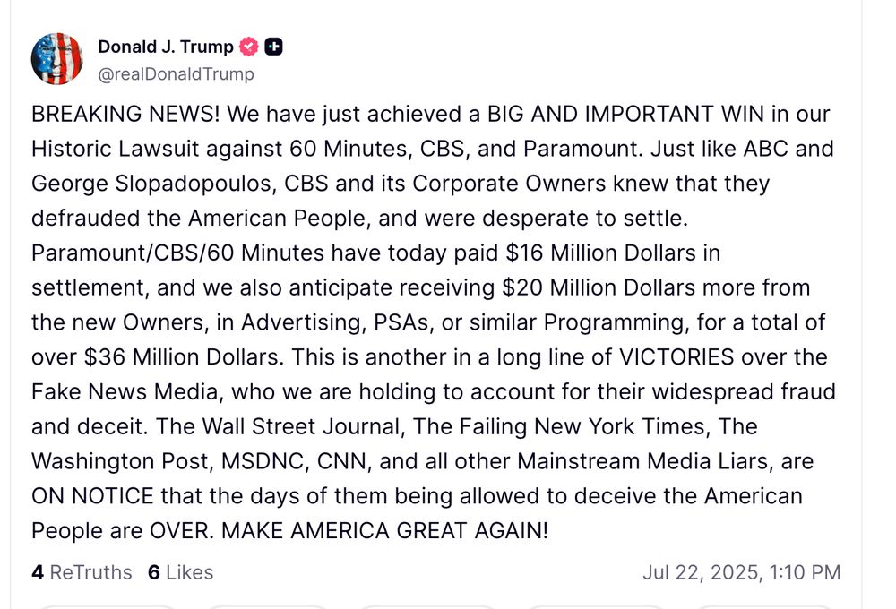 BREAKING NEWS! We have just achieved a BIG AND IMPORTANT WIN in our Historic Lawsuit against 60 Minutes, CBS, and Paramount. Just like ABC and George Slopadopoulos, CBS and its Corporate Owners knew that they defrauded the American People, and were desperate to settle. Paramount/CBS/60 Minutes have today paid $16 Million Dollars in settlement, and we also anticipate receiving $20 Million Dollars more from the new Owners, in Advertising, PSAs, or similar Programming, for a total of over $36 Million Dollars. This is another in a long line of VICTORIES over the Fake News Media, who we are holding to account for their widespread fraud and deceit. The Wall Street Journal, The Failing New York Times, The Washington Post, MSDNC, CNN, and all other Mainstream Media Liars, are ON NOTICE that the days of them being allowed to deceive the American People are OVER. MAKE AMERICA GREAT AGAIN!



