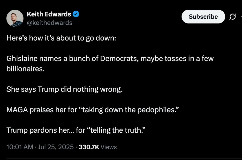Here’s how it’s about to go down:

Ghislaine names a bunch of Democrats, maybe tosses in a few billionaires.

She says Trump did nothing wrong.

MAGA praises her for “taking down the pedophiles.”

Trump pardons her… for “telling the truth.”