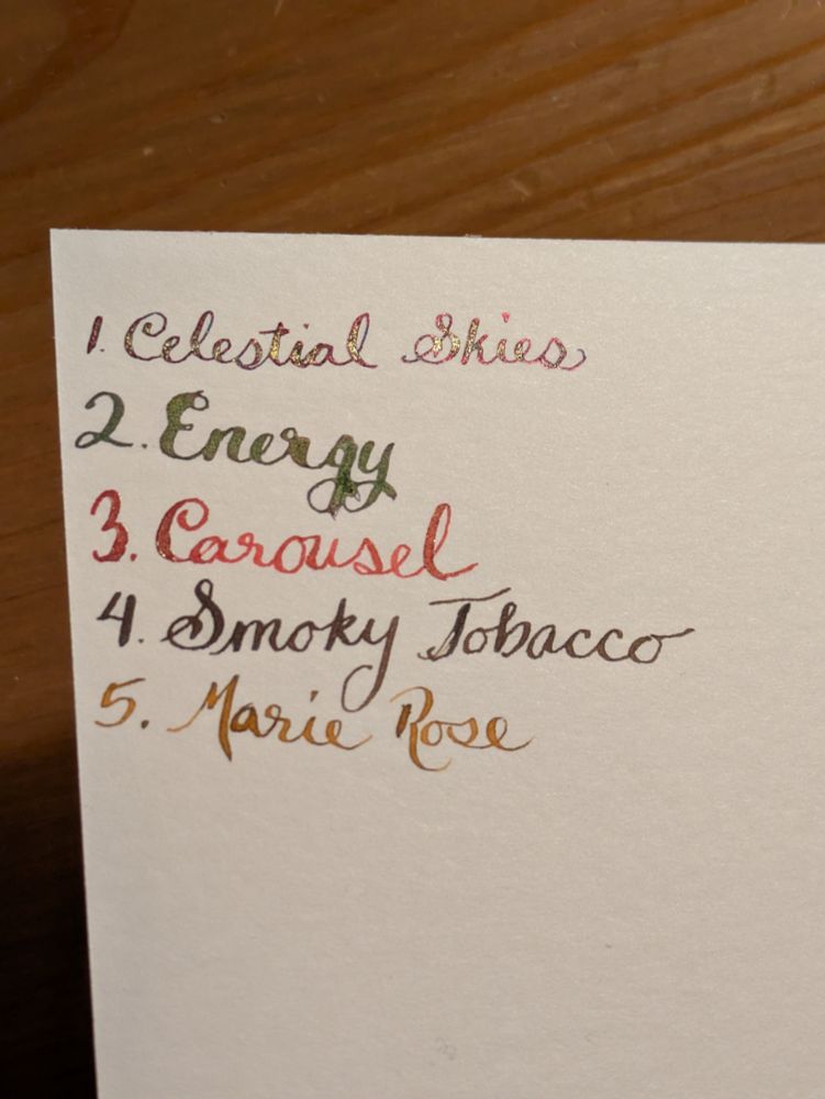 Five ink color names written with a flexible nib dip pen so they look fancy (but definitely not perfect). 

1. Celestial Skies
2. Energy
3. Carousel
4. Smoky Tobacco 
5. Marie Rose 