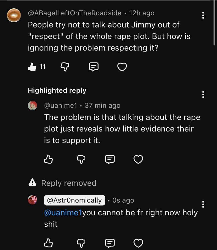 A YouTube comment thread. It reads:

“@ABagelLeftOnTheRoadside • 12h ago
People try not to talk about Jimmy out of
"respect" of the whole rape plot. But how is ignoring the problem respecting it?

@uanimel • 37 min ago
The problem is that talking about the rape plot just reveals how little evidence their is to support it.

@AstrOnomically
• Os ago
@uanime1 you cannot be fr right now holy shit”