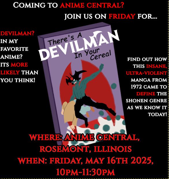 A poster that features a cereal box with the characters Akira Fudo and Ryo Asuka from the manga devilman. Akira is in devilman form while carrying Ryo, who has his trenchcoat over his head. Akira is ignoring this.

The poster reads in red text: Coming to Anime Central? Join us for: There’s a Devilman in my cereal!

Devilman? In my anime? It’s more likely than you think! Find out how this insane, ultra-violent manga from 1972 came to define the shounen genre as we know it today!

Where: Anime Central Rosemont, IL

When: Friday, May 16th 2015 10 p.m.-11:30 p.m.

