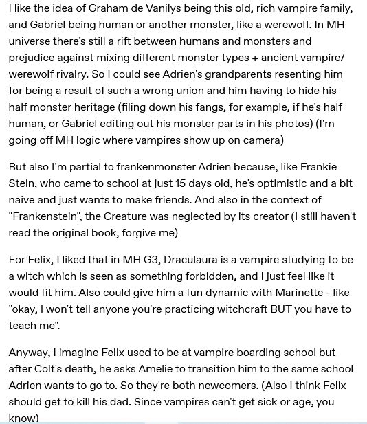 Text that says "I like the idea of Graham de Vanilys being this old, rich vampire family, and Gabriel being human or another monster, like a werewolf. In MH universe there's still a rift between humans and monsters and prejudice against mixing different monster types + ancient vampire/werewolf rivalry. So I could see Adrien's grandparents resenting him for being a result of such a wrong union and him having to hide his half monster heritage (filing down his fangs, for example, if he's half human, or Gabriel editing out his monster parts in his photos) (I'm going off MH logic where vampires show up on camera)

But also I'm partial to frankenmonster Adrien because, like Frankie Stein, who came to school at just 15 days old, he's optimistic and a bit naive and just wants to make friends. And also in the context of "Frankenstein", the Creature was neglected by its creator (I still haven't read the original book, forgive me)

For Felix, I liked that in MH G3, Draculaura is a vampire studying to be a witch which is seen as something forbidden, and I just feel like it would fit him. Also could give him a fun dynamic with Marinette - like "okay, I won't tell anyone you're practicing witchcraft BUT you have to teach me".

Anyway, I imagine Felix used to be at vampire boarding school but after Colt's death, he asks Amelie to transition him to the same school Adrien wants to go to. So they're both newcomers. (Also I think Felix should get to kill his dad. Since vampires can't get sick or age, you know)"