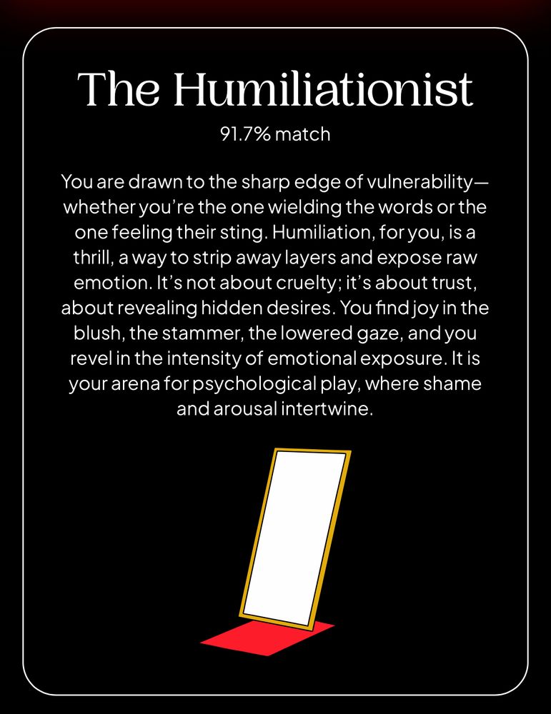 The result of a personality test. It reads:
The Humiliationist
91.7% match
You are drawn to the sharp edge of vulnerability—whether you’re the one wielding the words or the one feeling their sting. Humiliation, for you, is a thrill, a way to strip away layers and expose raw emotion. It’s not about cruelty; it’s about trust, about revealing hidden desires. You find joy in the blush, the stammer, the lowered gaze, and you revel in the intensity of emotional exposure. It is your arena for psychological play, where shame and arousal intertwine.