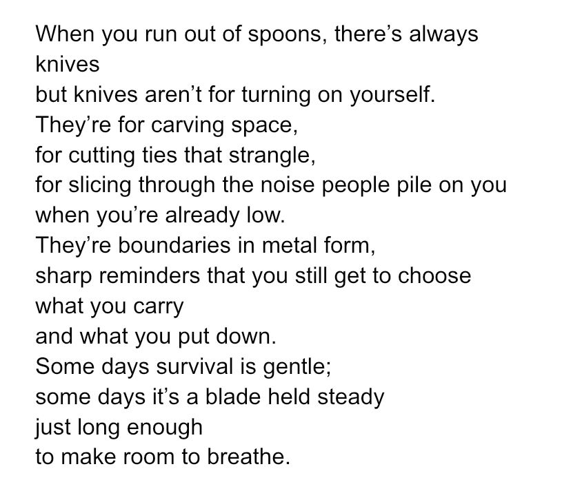 When you run out of spoons, there’s always knives 
but knives aren’t for turning on yourself.
They’re for carving space,
for cutting ties that strangle,
for slicing through the noise people pile on you
when you’re already low.
They’re boundaries in metal form,
sharp reminders that you still get to choose
what you carry
and what you put down.
Some days survival is gentle;
some days it’s a blade held steady
just long enough
to make room to breathe.

