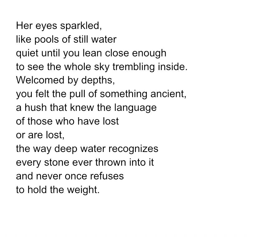 Her eyes sparkled,
like pools of still water
quiet until you lean close enough
to see the whole sky trembling inside.
Welcomed by depths,
you felt the pull of something ancient,
a hush that knew the language
of those who have lost
or are lost,
the way deep water recognizes
every stone ever thrown into it
and never once refuses
to hold the weight.
