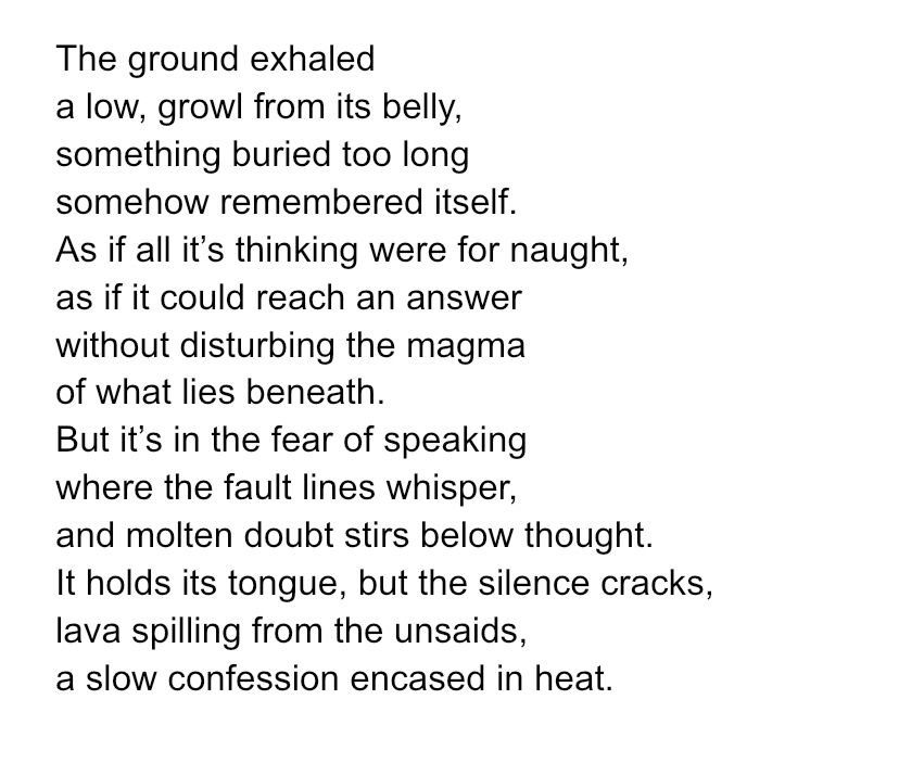 The ground exhaled
a low, growl from its belly,
something buried too long
somehow remembered itself.
As if all it’s thinking were for naught,
as if it could reach an answer
without disturbing the magma
of what lies beneath.
But it’s in the fear of speaking 
where the fault lines whisper,
and molten doubt stirs below thought.
It holds its tongue, but the silence cracks,
lava spilling from the unsaids,
a slow confession encased in heat.

