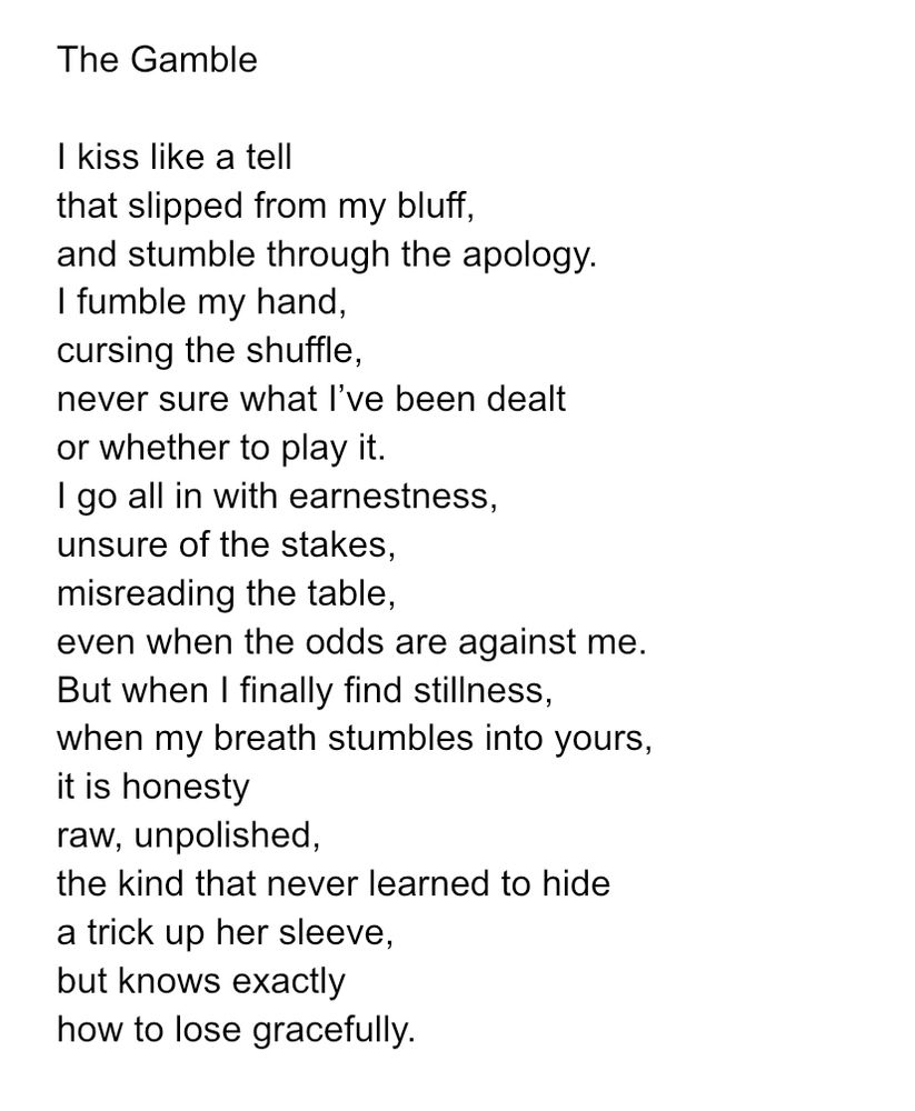 The Gamble 

I kiss like a tell
that slipped from my bluff,
and stumble through the apology.
I fumble my hand,
cursing the shuffle,
never sure what I’ve been dealt
or whether to play it.
I go all in with earnestness,
unsure of the stakes,
misreading the table,
even when the odds are against me.
But when I finally find stillness,
when my breath stumbles into yours,
it is honesty
raw, unpolished,
the kind that never learned to hide
a trick up her sleeve,
but knows exactly
how to lose gracefully.
