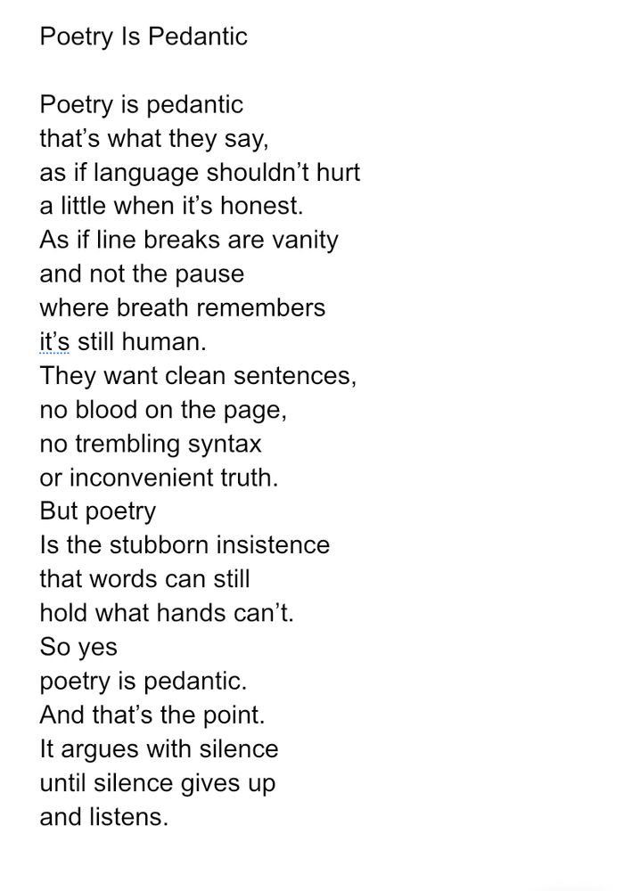 Poetry Is Pedantic

Poetry is pedantic
that’s what they say,
as if language shouldn’t hurt
a little when it’s honest.
As if line breaks are vanity
and not the pause
where breath remembers
it’s still human.
They want clean sentences,
no blood on the page,
no trembling syntax
or inconvenient truth.
But poetry
Is the stubborn insistence
that words can still
hold what hands can’t.
So yes
poetry is pedantic.
And that’s the point.
It argues with silence
until silence gives up
and listens.
