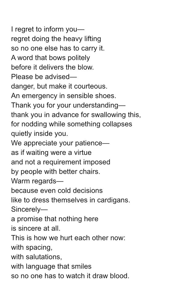 I regret to inform you—
regret doing the heavy lifting
so no one else has to carry it.
A word that bows politely
before it delivers the blow.
Please be advised—
danger, but make it courteous.
An emergency in sensible shoes.
Thank you for your understanding—
thank you in advance for swallowing this,
for nodding while something collapses
quietly inside you.
We appreciate your patience—
as if waiting were a virtue
and not a requirement imposed
by people with better chairs.
Warm regards—
because even cold decisions
like to dress themselves in cardigans.
Sincerely—
a promise that nothing here
is sincere at all.
This is how we hurt each other now:
with spacing,
with salutations,
with language that smiles
so no one has to watch it draw blood.
