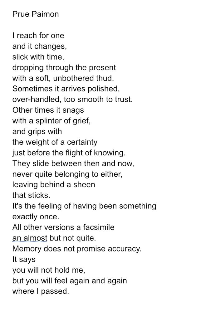 I reach for one
and it changes,
slick with time,
dropping through the present
with a soft, unbothered thud.
Sometimes it arrives polished,
over-handled, too smooth to trust.
Other times it snags
with a splinter of grief,
and grips with 
the weight of a certainty 
just before the flight of knowing.
They slide between then and now,
never quite belonging to either,
leaving behind a sheen
that sticks.
It's the feeling of having been something
exactly once.
All other versions a facsimile 
an almost but not quite.
Memory does not promise accuracy.
It says
you will not hold me,
but you will feel again and again
where I passed.

