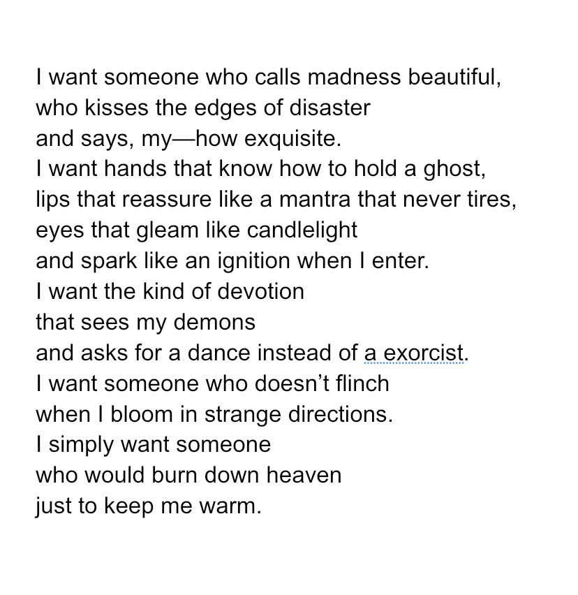 I want someone who calls madness beautiful,
who kisses the edges of disaster
and says, my—how exquisite.
I want hands that know how to hold a ghost,
lips that reassure like a mantra that never tires,
eyes that gleam like candlelight
and spark like an ignition when I enter.
I want the kind of devotion
that sees my demons
and asks for a dance instead of an exorcist. 
I want someone who doesn’t flinch
when I bloom in strange directions.
I simply want someone 
who would burn down heaven
just to keep me warm.
