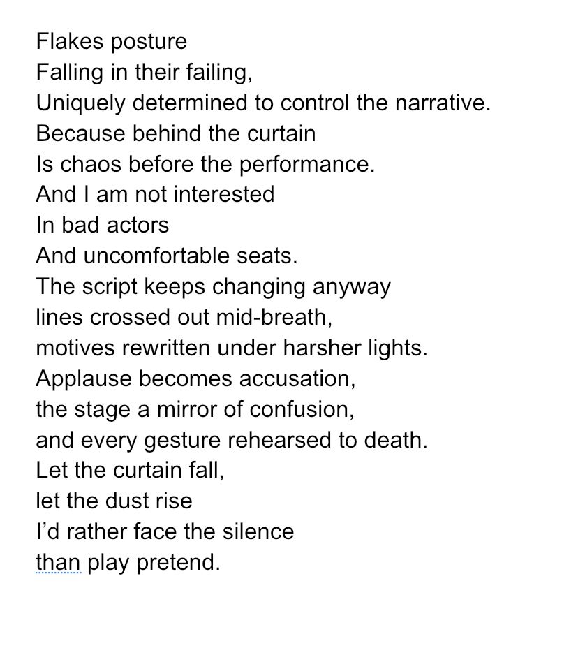 Flakes posture
Falling in their failing,
Uniquely determined to control the narrative.
Because behind the curtain
Is chaos before the performance.
And I am not interested
In bad actors
And uncomfortable seats.
The script keeps changing anyway
lines crossed out mid-breath,
motives rewritten under harsher lights.
Applause becomes accusation,
the stage a mirror of confusion,
and every gesture rehearsed to death.
Let the curtain fall,
let the dust rise
I’d rather face the silence
than play pretend.




