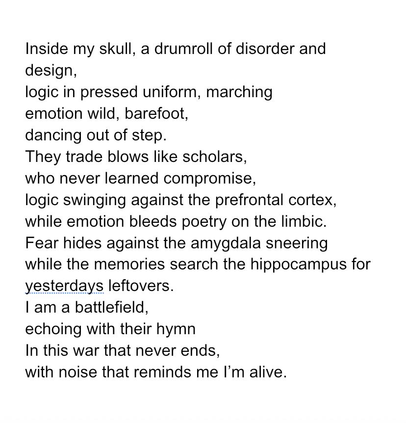 Inside my skull, a drumroll of disorder and design,
logic in pressed uniform, marching
emotion wild, barefoot,
dancing out of step.
They trade blows like scholars,
who never learned compromise,
logic swinging against the prefrontal cortex,
while emotion bleeds poetry on the limbic. 
Fear hides against the amygdala sneering
while the memories search the hippocampus for yesterdays leftovers. 
I am a battlefield,
echoing with their hymn
In this war that never ends,
with noise that reminds me I’m alive.
