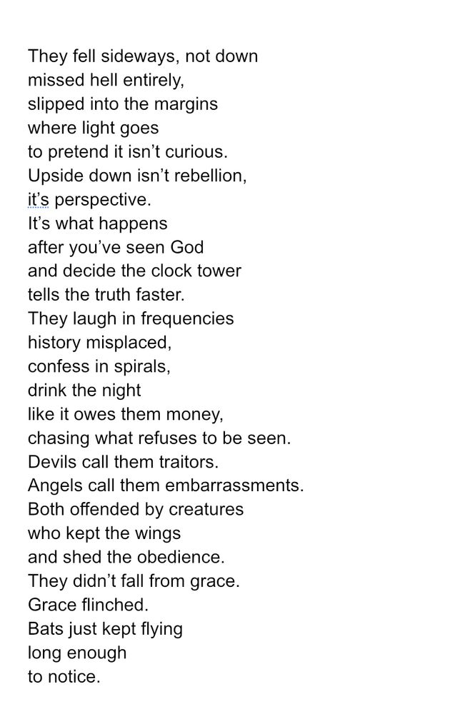 They fell sideways, not down
missed hell entirely,
slipped into the margins
where light goes
to pretend it isn’t curious.
Upside down isn’t rebellion,
it’s perspective.
It’s what happens
after you’ve seen God
and decide the clock tower
tells the truth faster.
They laugh in frequencies
history misplaced,
confess in spirals,
drink the night
like it owes them money,
chasing what refuses to be seen.
Devils call them traitors.
Angels call them embarrassments.
Both offended by creatures
who kept the wings
and shed the obedience.
They didn’t fall from grace.
Grace flinched.
Bats just kept flying
long enough
to notice. 

