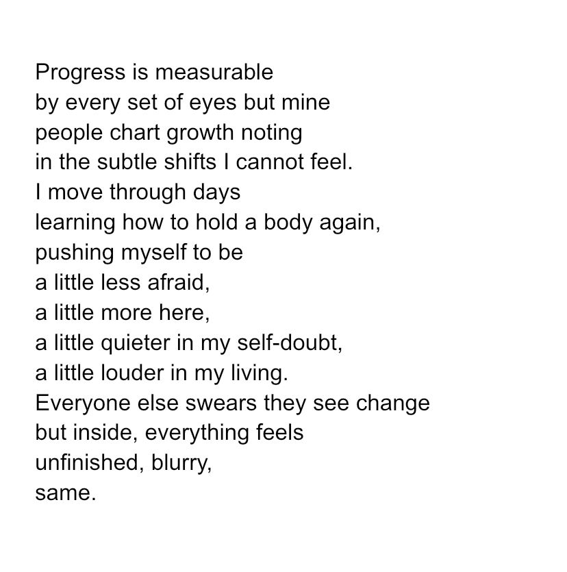 Progress is measurable
by every set of eyes but mine
people chart growth noting
in the subtle shifts I cannot feel.
I move through days
learning how to hold a body again,
pushing myself to be
a little less afraid,
a little more here,
a little quieter in my self-doubt,
a little louder in my living.
Everyone else swears they see change
but inside, everything feels
unfinished, blurry, 
same. 
