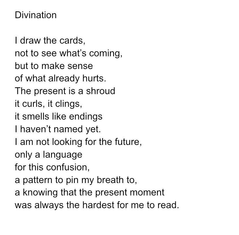 Divination 

I draw the cards,
not to see what’s coming,
but to make sense
of what already hurts.
The present is a shroud
it curls, it clings,
it smells like endings
I haven’t named yet.
I am not looking for the future,
only a language
for this confusion,
a pattern to pin my breath to,
a knowing that the present moment
was always the hardest for me to read.



