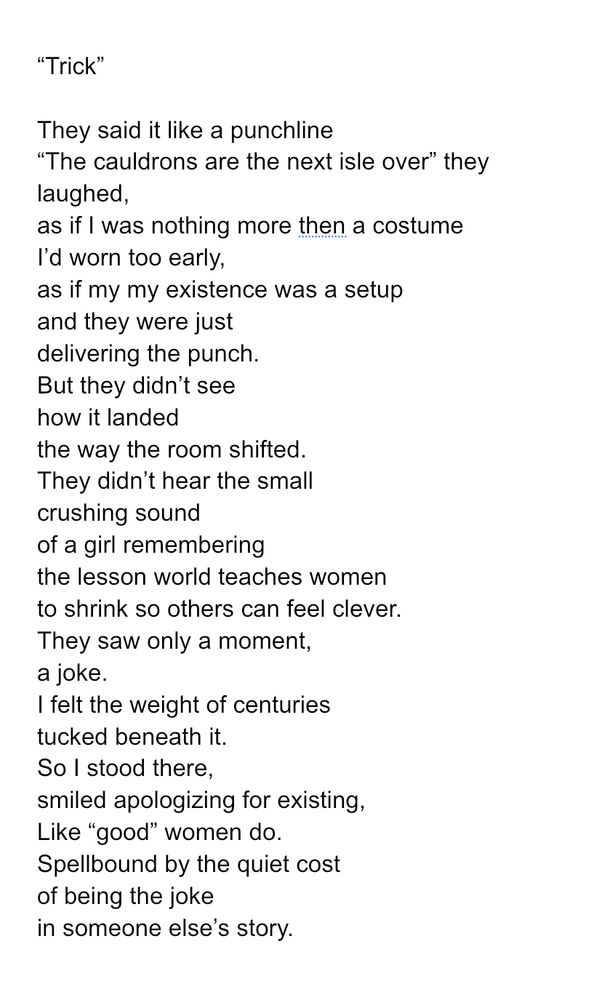 “Trick”

They said it like a punchline
“The cauldrons are the next isle over” they laughed,
as if I was nothing more then a costume
I’d worn too early,
as if my my existence was a setup
and they were just
delivering the punch.
But they didn’t see
how it landed
the way the room shifted.
They didn’t hear the small
crushing sound
of a girl remembering 
the lesson world teaches women
to shrink so others can feel clever.
They saw only a moment,
a joke.
I felt the weight of centuries
tucked beneath it.
So I stood there,
smiled apologizing for existing, 
Like “good” women do. 
Spellbound by the quiet cost
of being the joke
in someone else’s story.
