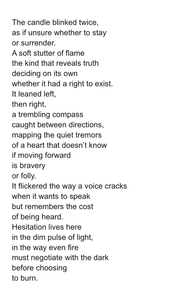The candle blinked twice,
as if unsure whether to stay
or surrender.
A soft stutter of flame
the kind that reveals truth
deciding on its own 
whether it had a right to exist. 
It leaned left,
then right,
a trembling compass
caught between directions,
mapping the quiet tremors
of a heart that doesn’t know
if moving forward
is bravery
or folly.
It flickered the way a voice cracks
when it wants to speak
but remembers the cost
of being heard.
Hesitation lives here
in the dim pulse of light,
in the way even fire
must negotiate with the dark
before choosing
to burn.

