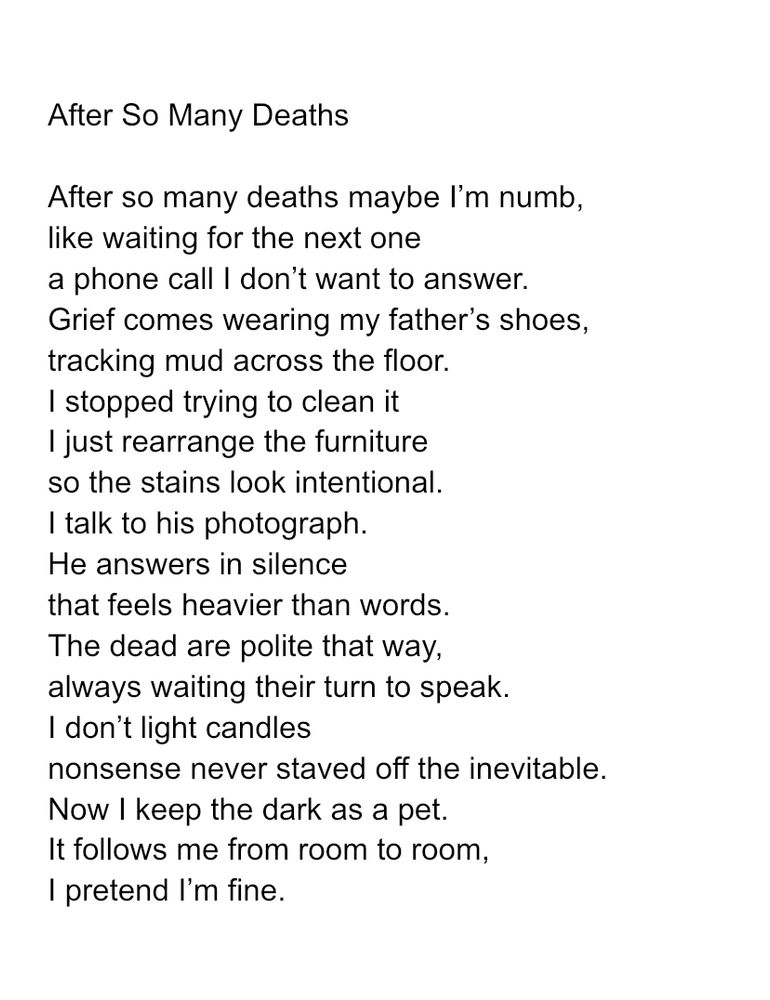 After So Many Deaths

After so many deaths maybe I’m numb,
like waiting for the next one
a phone call I don’t want to answer. 
Grief comes wearing my father’s shoes,
tracking mud across the floor.
I stopped trying to clean it
I just rearrange the furniture
so the stains look intentional.
I talk to his photograph.
He answers in silence
that feels heavier than words.
The dead are polite that way,
always waiting their turn to speak.
I don’t light candles
nonsense never staved off the inevitable. 
Now I keep the dark as a pet.
It follows me from room to room,
I pretend I’m fine.
